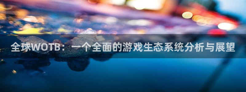 天美娱乐网页登录入口官网：全球WOTB：一个全面的游戏生态系