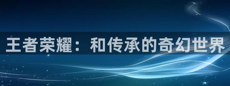 天美娱乐代理登陆：王者荣耀：和传承的奇幻世界