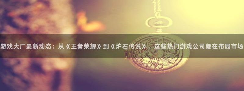 天美娱乐平台负责人：游戏大厂最新动态：从《王者荣耀》到《炉石